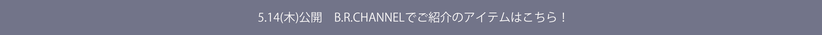 5.14（木）公開 B.R.CHANNELでご紹介のアイテムはこちら！